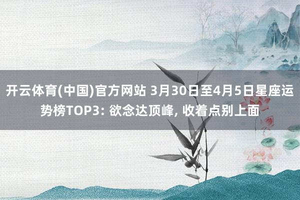 开云体育(中国)官方网站 3月30日至4月5日星座运势榜TOP3: 欲念达顶峰， 收着点别上面
