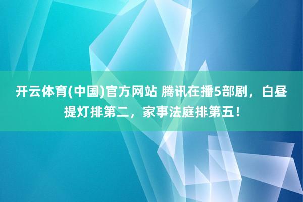 开云体育(中国)官方网站 腾讯在播5部剧，白昼提灯排第二，家事法庭排第五！
