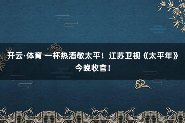 开云·体育 一杯热酒敬太平！江苏卫视《太平年》今晚收官！
