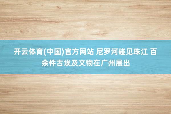 开云体育(中国)官方网站 尼罗河碰见珠江 百余件古埃及文物在广州展出