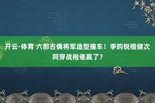 开云·体育 六部古偶将军造型撞车！李昀锐檀健次同穿战袍谁赢了？