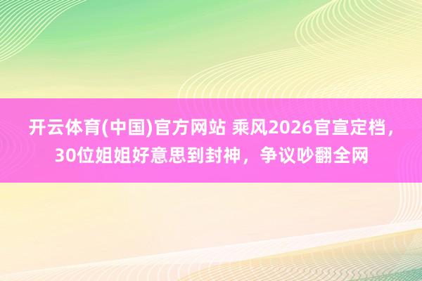 开云体育(中国)官方网站 乘风2026官宣定档，30位姐姐好意思到封神，争议吵翻全网