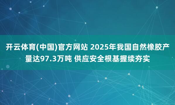 开云体育(中国)官方网站 2025年我国自然橡胶产量达97.3万吨 供应安全根基握续夯实