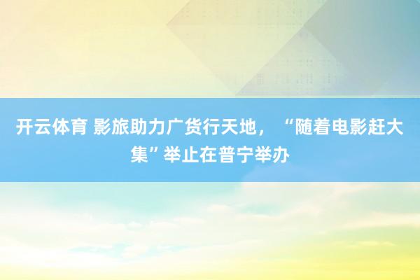 开云体育 影旅助力广货行天地， “随着电影赶大集”举止在普宁举办