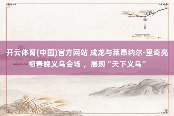 开云体育(中国)官方网站 成龙与莱昂纳尔·里奇亮相春晚义乌会场 ，展现“天下义乌”