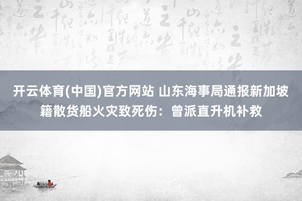 开云体育(中国)官方网站 山东海事局通报新加坡籍散货船火灾致死伤：曾派直升机补救