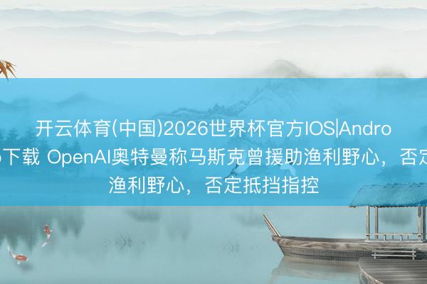 开云体育(中国)2026世界杯官方IOS|Android手机app下载 OpenAI奥特曼称马斯克曾援助渔利野心，否定抵挡指控