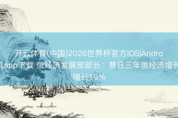 开云体育(中国)2026世界杯官方IOS|Android手机app下载 俄经济发展部部长：昔日三年俄经济增长10%