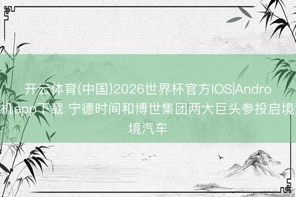 开云体育(中国)2026世界杯官方IOS|Android手机app下载 宁德时间和博世集团两大巨头参投启境汽车