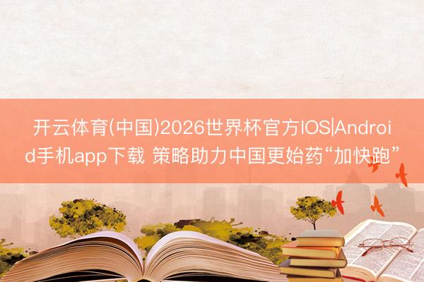 开云体育(中国)2026世界杯官方IOS|Android手机app下载 策略助力中国更始药“加快跑”