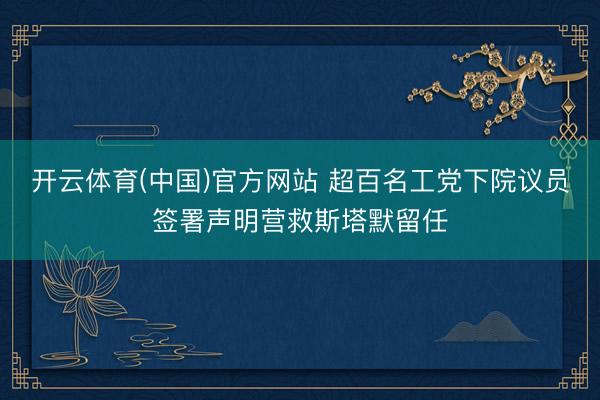 开云体育(中国)官方网站 超百名工党下院议员签署声明营救斯塔默留任