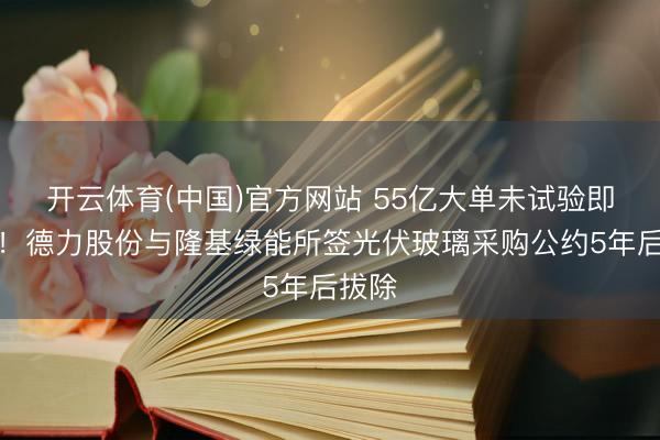 开云体育(中国)官方网站 55亿大单未试验即阻隔！德力股份与隆基绿能所签光伏玻璃采购公约5年后拔除