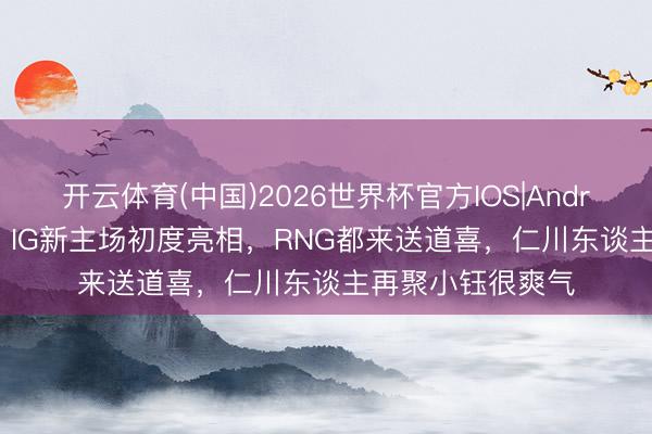 开云体育(中国)2026世界杯官方IOS|Android手机app下载 IG新主场初度亮相，RNG都来送道喜，仁川东谈主再聚小钰很爽气
