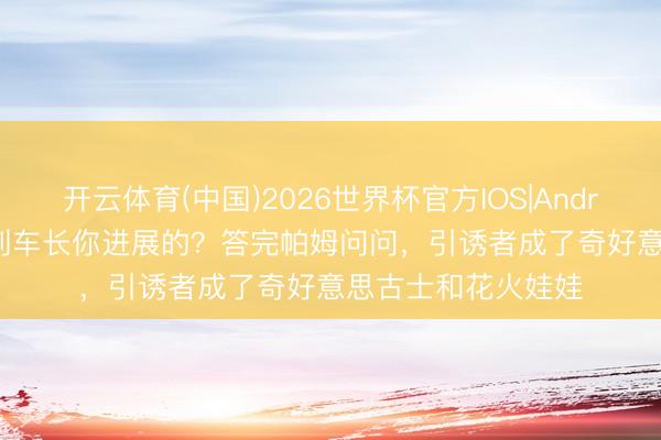 开云体育(中国)2026世界杯官方IOS|Android手机app下载 列车长你进展的？答完帕姆问问，引诱者成了奇好意思古士和花火娃娃