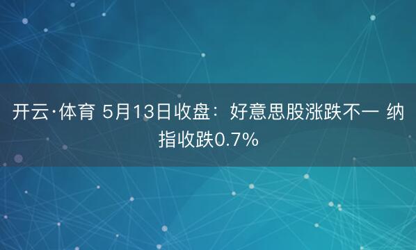开云·体育 5月13日收盘：好意思股涨跌不一 纳指收跌0.7%
