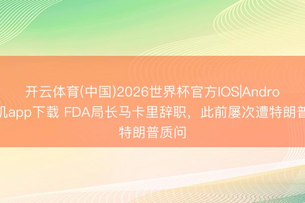 开云体育(中国)2026世界杯官方IOS|Android手机app下载 FDA局长马卡里辞职，此前屡次遭特朗普质问