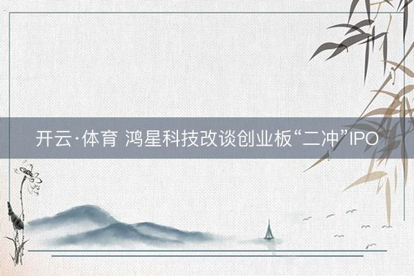 开云·体育 鸿星科技改谈创业板“二冲”IPO