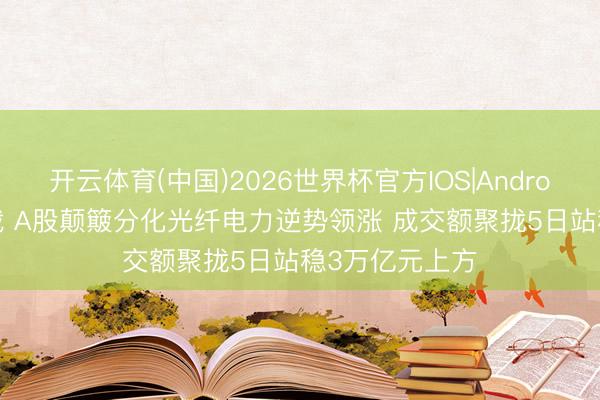开云体育(中国)2026世界杯官方IOS|Android手机app下载 A股颠簸分化光纤电力逆势领涨 成交额聚拢5日站稳3万亿元上方