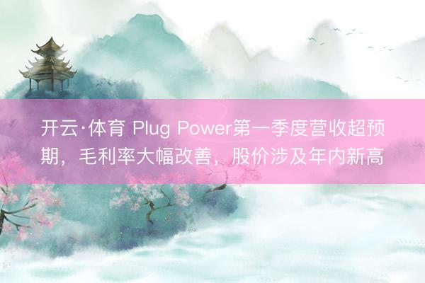 开云·体育 Plug Power第一季度营收超预期，毛利率大幅改善，股价涉及年内新高