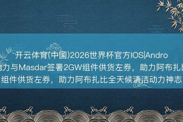 开云体育(中国)2026世界杯官方IOS|Android手机app下载 晶科动力与Masdar签署2GW组件供货左券，助力阿布扎比全天候清洁动力神志