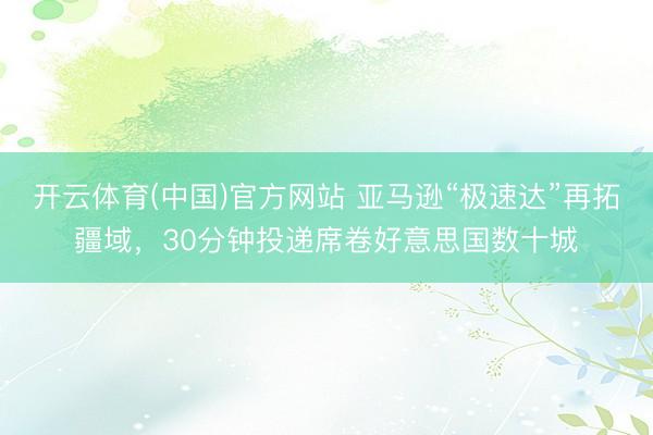 开云体育(中国)官方网站 亚马逊“极速达”再拓疆域，30分钟投递席卷好意思国数十城