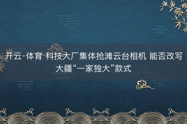 开云·体育 科技大厂集体抢滩云台相机 能否改写大疆“一家独大”款式
