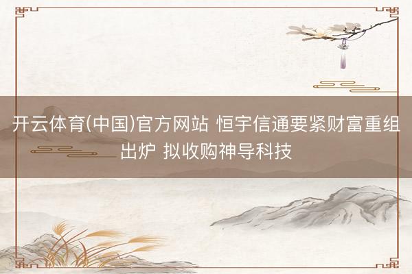 开云体育(中国)官方网站 恒宇信通要紧财富重组出炉 拟收购神导科技