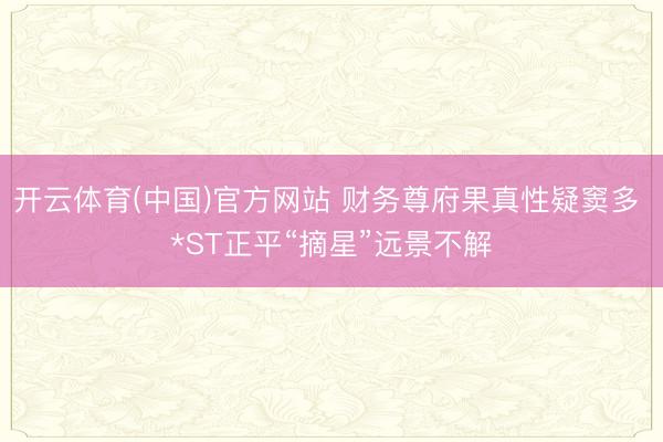 开云体育(中国)官方网站 财务尊府果真性疑窦多 *ST正平“摘星”远景不解
