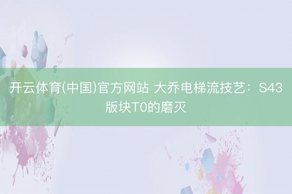 开云体育(中国)官方网站 大乔电梯流技艺：S43版块T0的磨灭