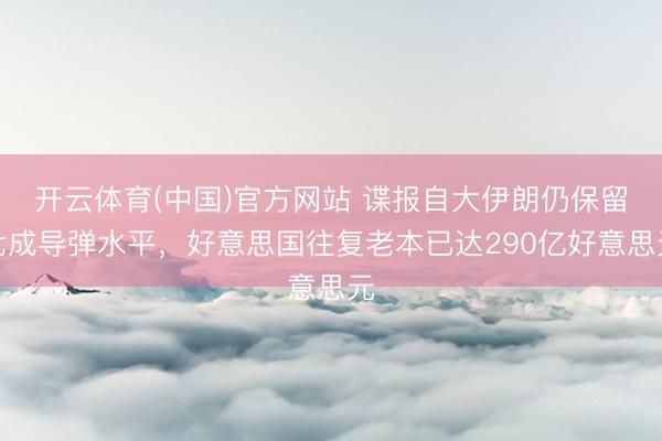 开云体育(中国)官方网站 谍报自大伊朗仍保留七成导弹水平，好意思国往复老本已达290亿好意思元