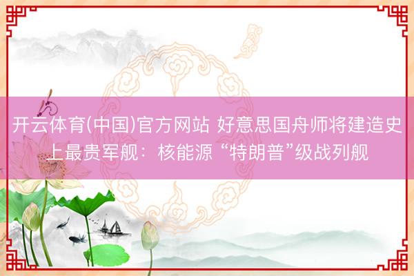 开云体育(中国)官方网站 好意思国舟师将建造史上最贵军舰：核能源 “特朗普”级战列舰