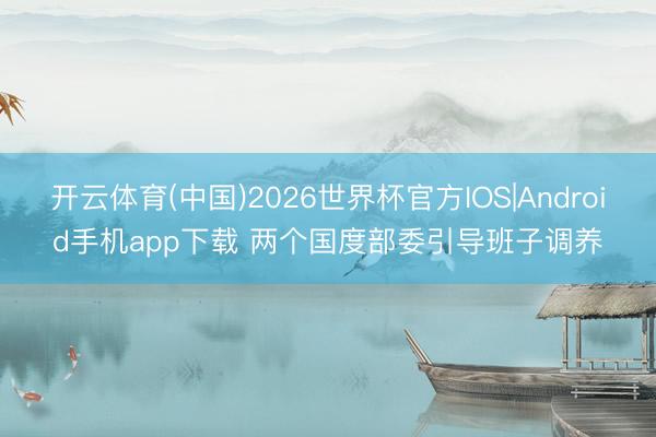 开云体育(中国)2026世界杯官方IOS|Android手机app下载 两个国度部委引导班子调养