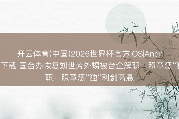 开云体育(中国)2026世界杯官方IOS|Android手机app下载 国台办恢复刘世芳外甥被台企解职：照章惩“独”利剑高悬