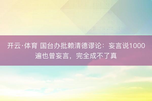 开云·体育 国台办批赖清德谬论：妄言说1000遍也曾妄言，完全成不了真