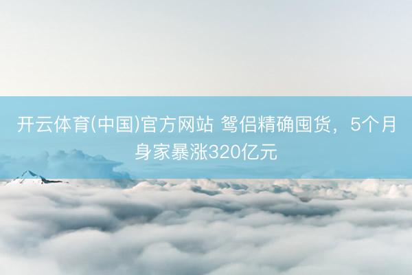 开云体育(中国)官方网站 鸳侣精确囤货，5个月身家暴涨320亿元