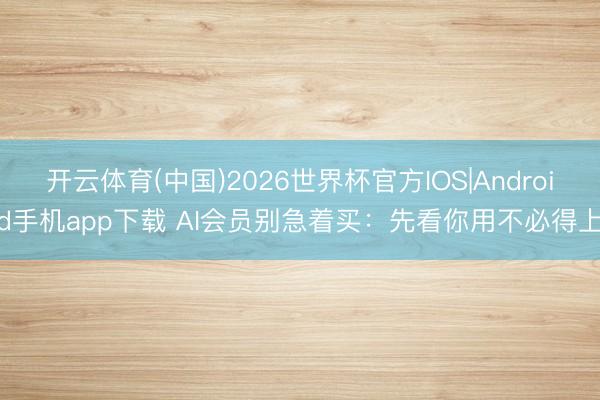 开云体育(中国)2026世界杯官方IOS|Android手机app下载 AI会员别急着买：先看你用不必得上