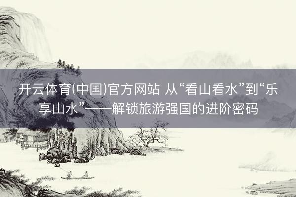 开云体育(中国)官方网站 从“看山看水”到“乐享山水”——解锁旅游强国的进阶密码