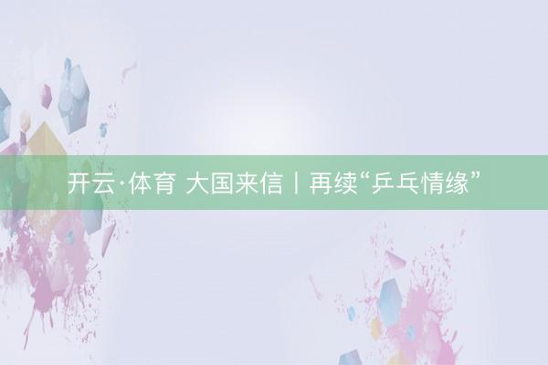 开云·体育 大国来信丨再续“乒乓情缘”