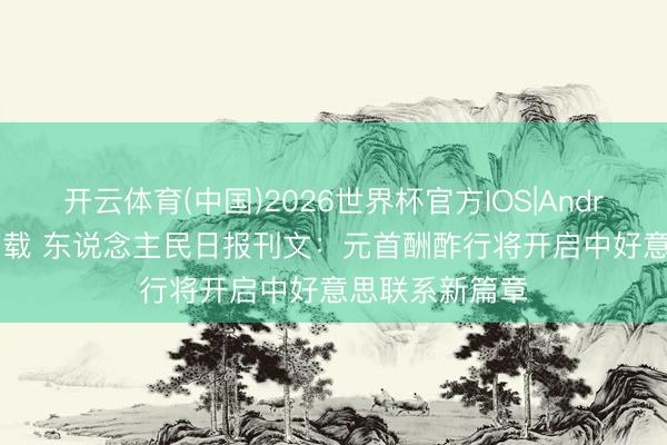 开云体育(中国)2026世界杯官方IOS|Android手机app下载 东说念主民日报刊文：元首酬酢行将开启中好意思联系新篇章