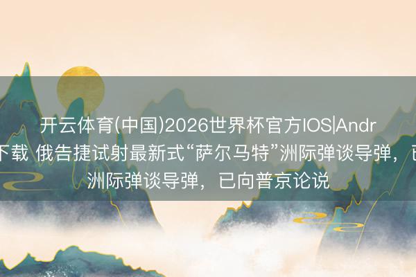 开云体育(中国)2026世界杯官方IOS|Android手机app下载 俄告捷试射最新式“萨尔马特”洲际弹谈导弹，已向普京论说