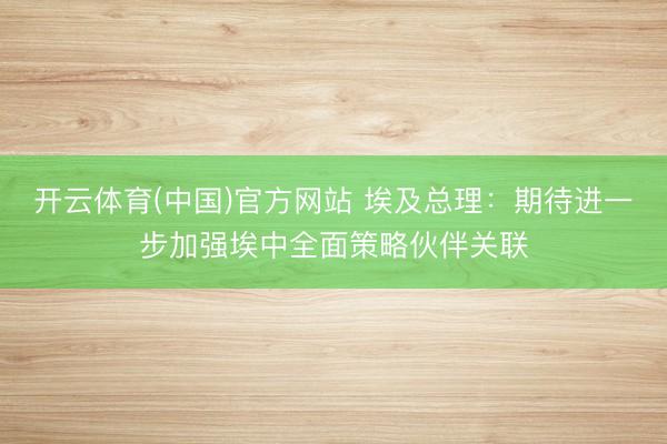 开云体育(中国)官方网站 埃及总理：期待进一步加强埃中全面策略伙伴关联