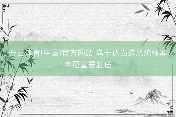 开云体育(中国)官方网站 乌干达当选总统穆塞韦尼宣誓赴任