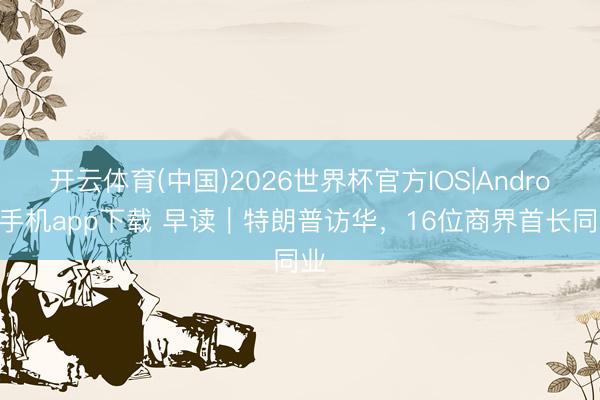 开云体育(中国)2026世界杯官方IOS|Android手机app下载 早读｜特朗普访华，16位商界首长同业