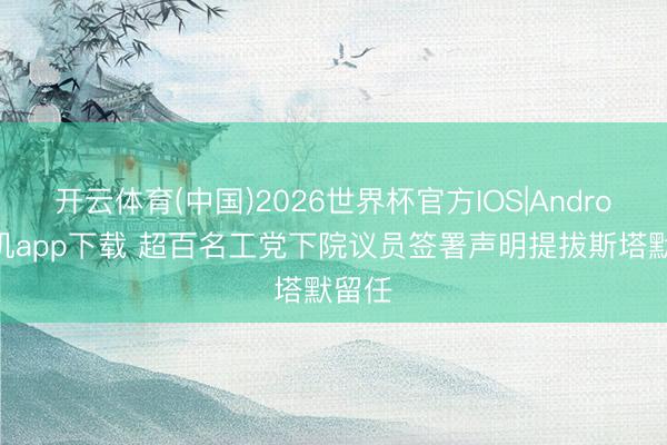 开云体育(中国)2026世界杯官方IOS|Android手机app下载 超百名工党下院议员签署声明提拔斯塔默留任