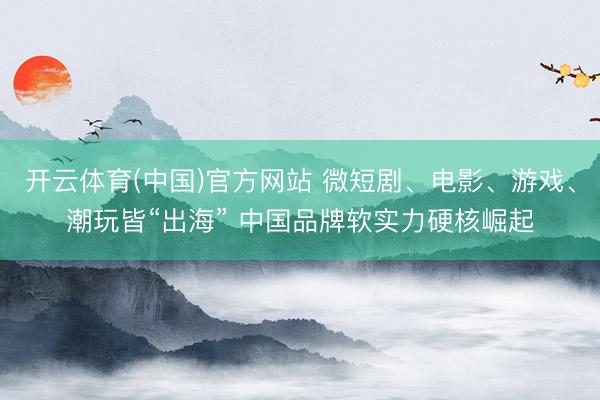 开云体育(中国)官方网站 微短剧、电影、游戏、潮玩皆“出海” 中国品牌软实力硬核崛起