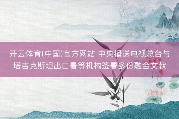 开云体育(中国)官方网站 中央播送电视总台与塔吉克斯坦出口署等机构签署多份融合文献