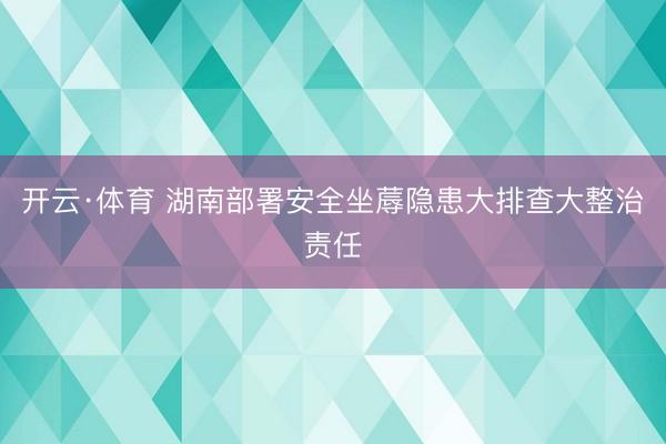 开云·体育 湖南部署安全坐蓐隐患大排查大整治责任