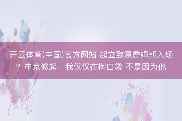 开云体育(中国)官方网站 起立致意詹姆斯入场？申京修起：我仅仅在掏口袋 不是因为他
