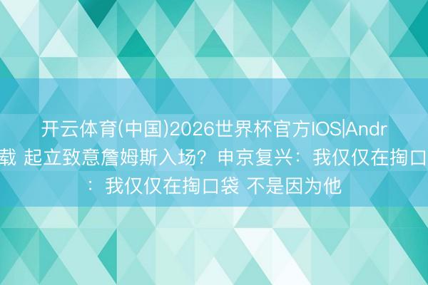 开云体育(中国)2026世界杯官方IOS|Android手机app下载 起立致意詹姆斯入场？申京复兴：我仅仅在掏口袋 不是因为他