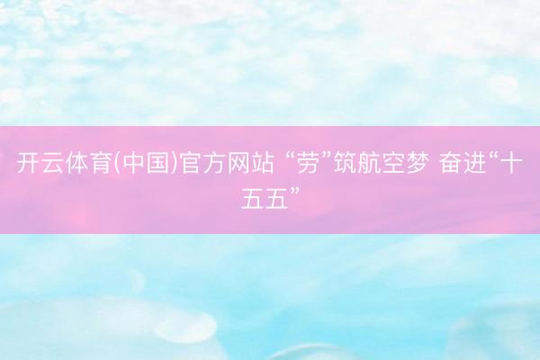 开云体育(中国)官方网站 “劳”筑航空梦 奋进“十五五”